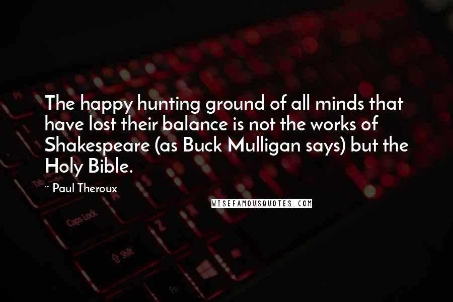 Paul Theroux Quotes: The happy hunting ground of all minds that have lost their balance is not the works of Shakespeare (as Buck Mulligan says) but the Holy Bible.