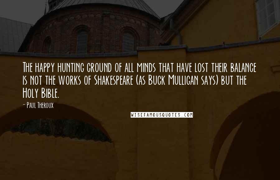 Paul Theroux Quotes: The happy hunting ground of all minds that have lost their balance is not the works of Shakespeare (as Buck Mulligan says) but the Holy Bible.