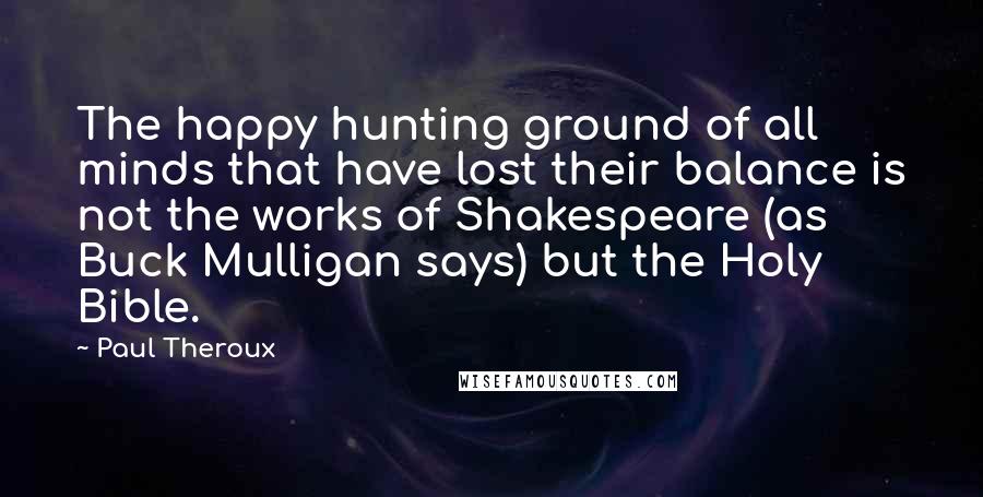 Paul Theroux Quotes: The happy hunting ground of all minds that have lost their balance is not the works of Shakespeare (as Buck Mulligan says) but the Holy Bible.