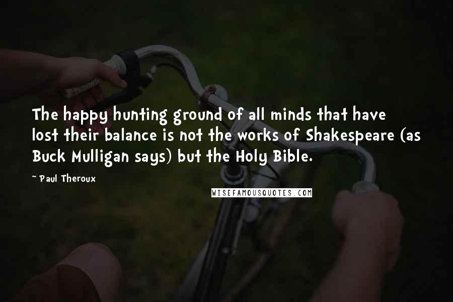 Paul Theroux Quotes: The happy hunting ground of all minds that have lost their balance is not the works of Shakespeare (as Buck Mulligan says) but the Holy Bible.