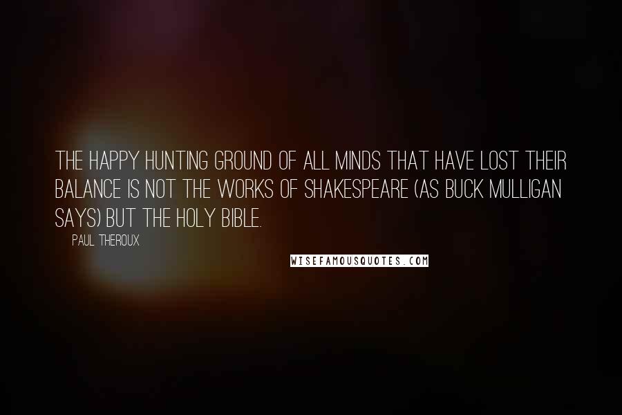 Paul Theroux Quotes: The happy hunting ground of all minds that have lost their balance is not the works of Shakespeare (as Buck Mulligan says) but the Holy Bible.