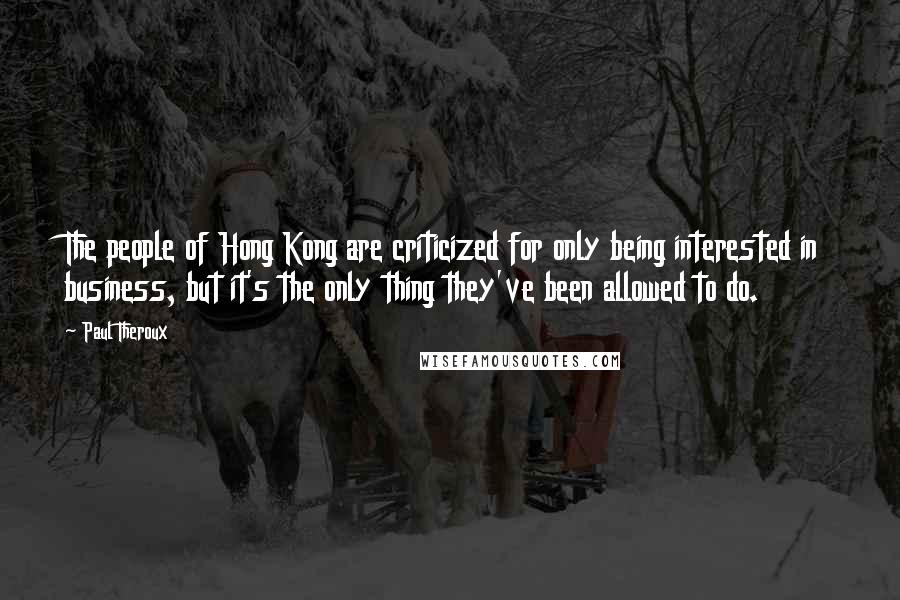 Paul Theroux Quotes: The people of Hong Kong are criticized for only being interested in business, but it's the only thing they've been allowed to do.