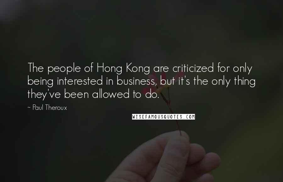 Paul Theroux Quotes: The people of Hong Kong are criticized for only being interested in business, but it's the only thing they've been allowed to do.