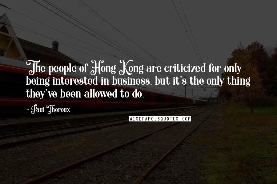 Paul Theroux Quotes: The people of Hong Kong are criticized for only being interested in business, but it's the only thing they've been allowed to do.