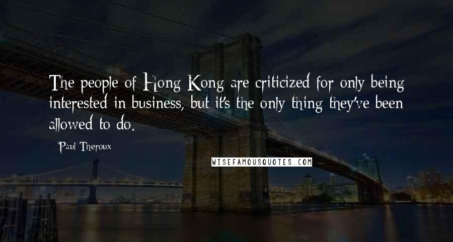 Paul Theroux Quotes: The people of Hong Kong are criticized for only being interested in business, but it's the only thing they've been allowed to do.
