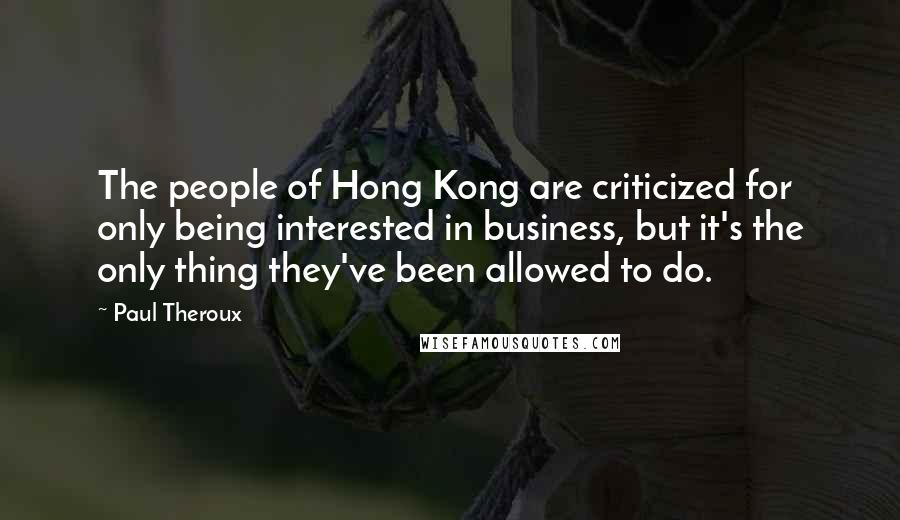 Paul Theroux Quotes: The people of Hong Kong are criticized for only being interested in business, but it's the only thing they've been allowed to do.