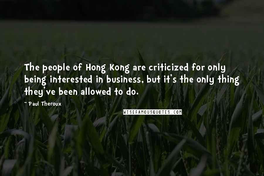 Paul Theroux Quotes: The people of Hong Kong are criticized for only being interested in business, but it's the only thing they've been allowed to do.
