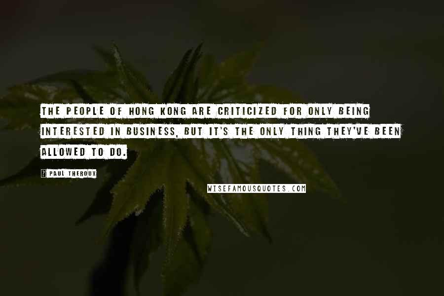 Paul Theroux Quotes: The people of Hong Kong are criticized for only being interested in business, but it's the only thing they've been allowed to do.