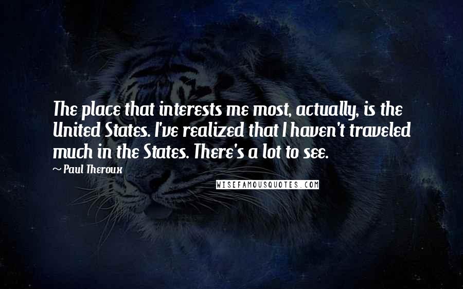 Paul Theroux Quotes: The place that interests me most, actually, is the United States. I've realized that I haven't traveled much in the States. There's a lot to see.