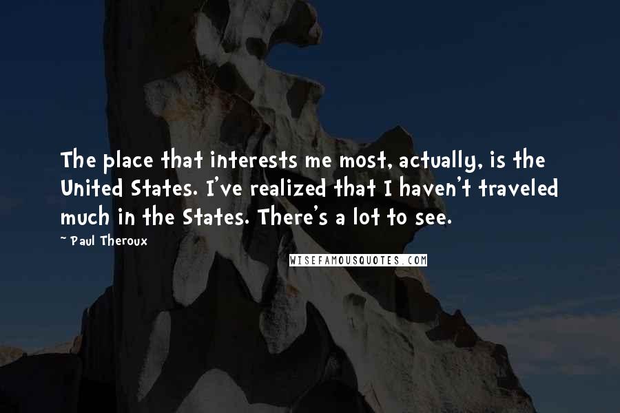 Paul Theroux Quotes: The place that interests me most, actually, is the United States. I've realized that I haven't traveled much in the States. There's a lot to see.