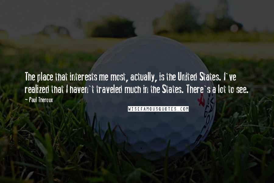 Paul Theroux Quotes: The place that interests me most, actually, is the United States. I've realized that I haven't traveled much in the States. There's a lot to see.