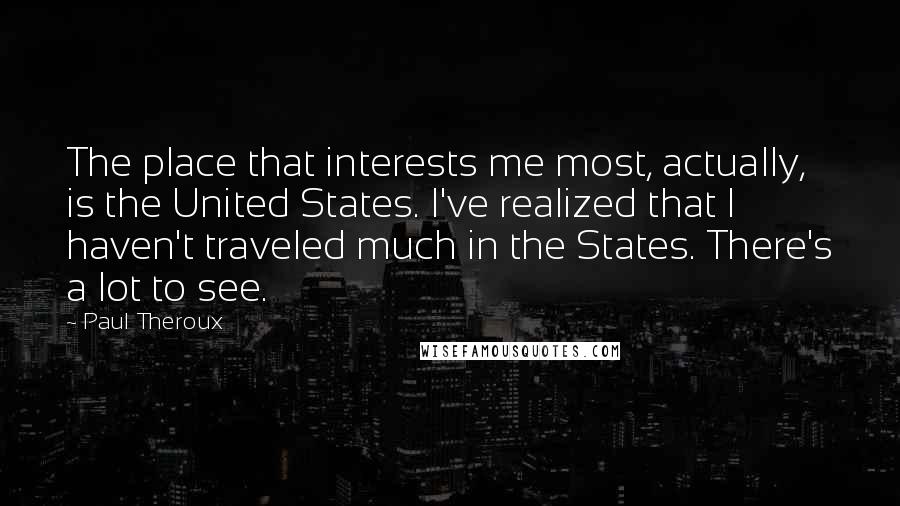 Paul Theroux Quotes: The place that interests me most, actually, is the United States. I've realized that I haven't traveled much in the States. There's a lot to see.
