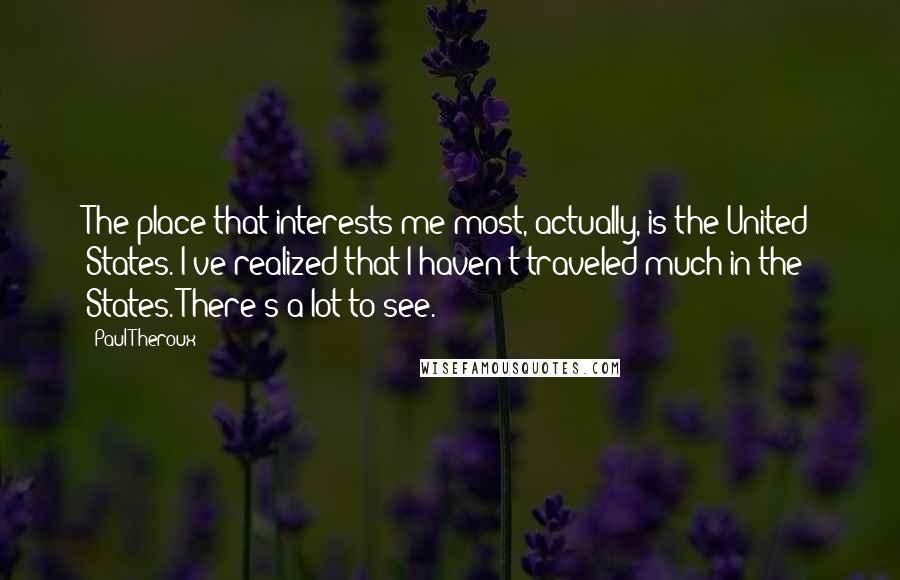 Paul Theroux Quotes: The place that interests me most, actually, is the United States. I've realized that I haven't traveled much in the States. There's a lot to see.