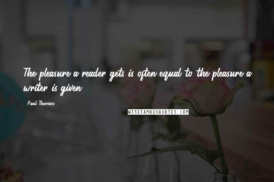 Paul Theroux Quotes: The pleasure a reader gets is often equal to the pleasure a writer is given.