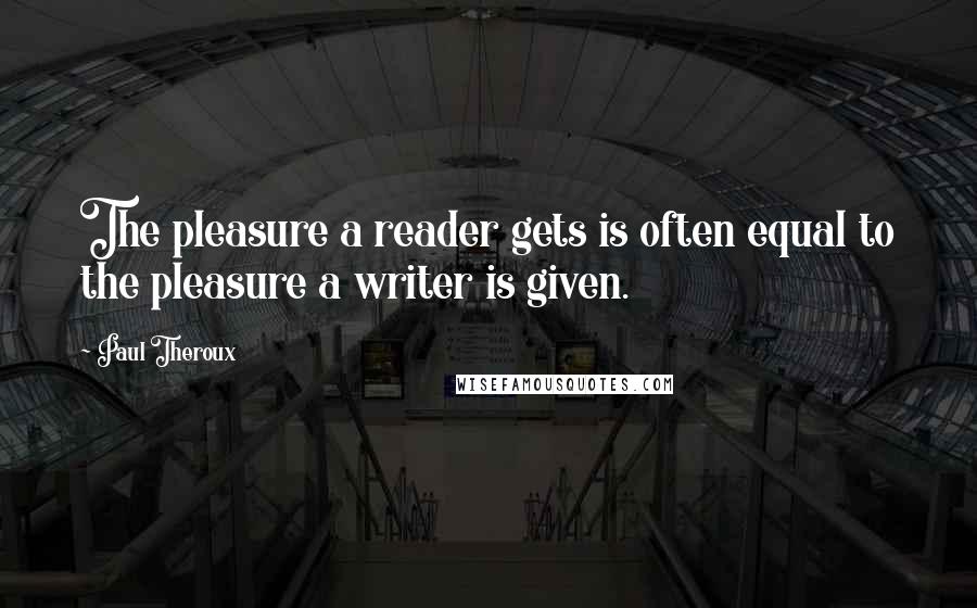 Paul Theroux Quotes: The pleasure a reader gets is often equal to the pleasure a writer is given.