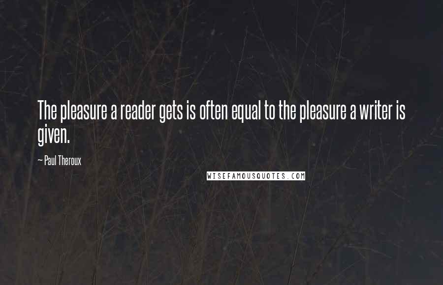 Paul Theroux Quotes: The pleasure a reader gets is often equal to the pleasure a writer is given.