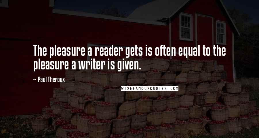 Paul Theroux Quotes: The pleasure a reader gets is often equal to the pleasure a writer is given.