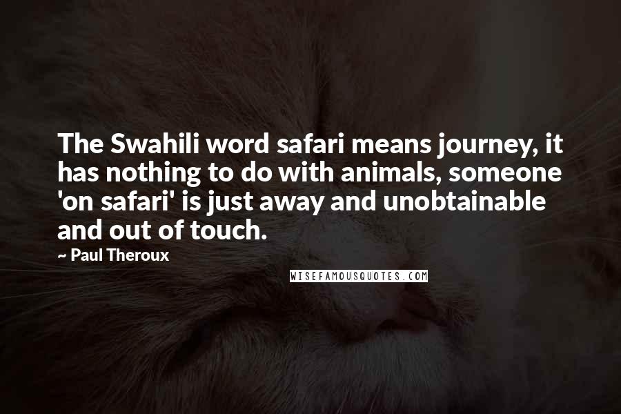 Paul Theroux Quotes: The Swahili word safari means journey, it has nothing to do with animals, someone 'on safari' is just away and unobtainable and out of touch.