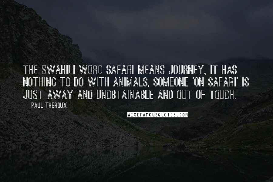 Paul Theroux Quotes: The Swahili word safari means journey, it has nothing to do with animals, someone 'on safari' is just away and unobtainable and out of touch.