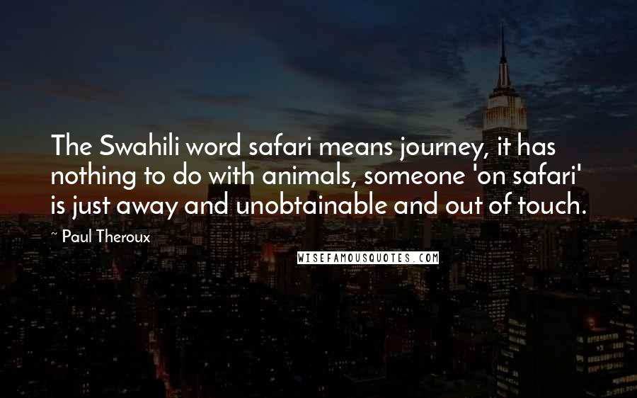 Paul Theroux Quotes: The Swahili word safari means journey, it has nothing to do with animals, someone 'on safari' is just away and unobtainable and out of touch.