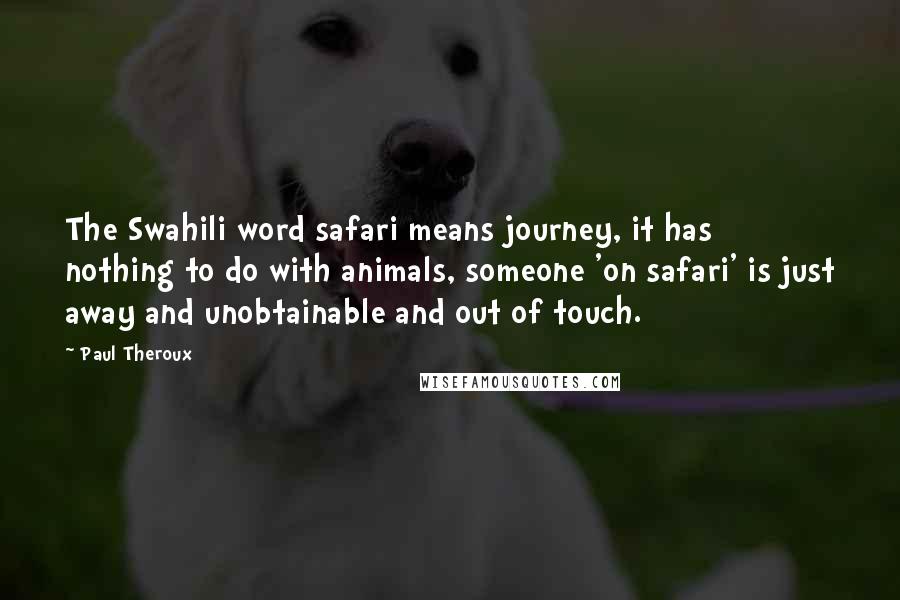 Paul Theroux Quotes: The Swahili word safari means journey, it has nothing to do with animals, someone 'on safari' is just away and unobtainable and out of touch.