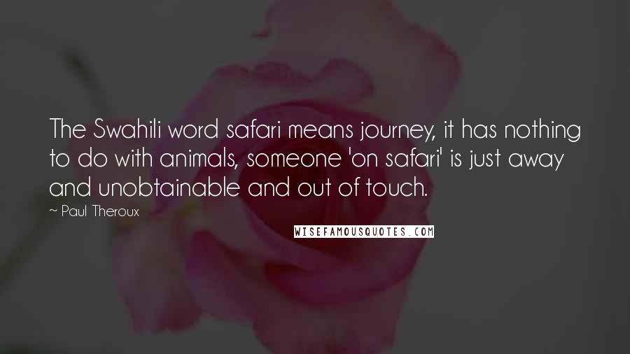 Paul Theroux Quotes: The Swahili word safari means journey, it has nothing to do with animals, someone 'on safari' is just away and unobtainable and out of touch.