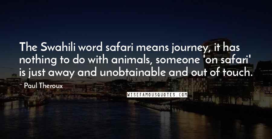 Paul Theroux Quotes: The Swahili word safari means journey, it has nothing to do with animals, someone 'on safari' is just away and unobtainable and out of touch.