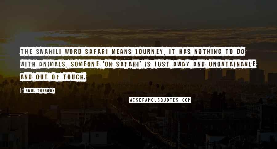 Paul Theroux Quotes: The Swahili word safari means journey, it has nothing to do with animals, someone 'on safari' is just away and unobtainable and out of touch.