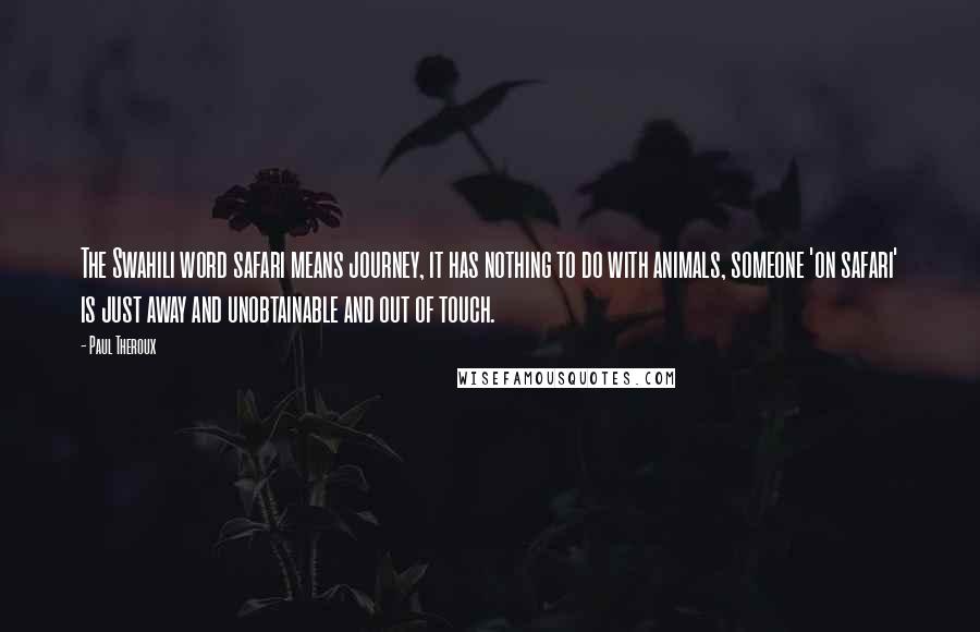 Paul Theroux Quotes: The Swahili word safari means journey, it has nothing to do with animals, someone 'on safari' is just away and unobtainable and out of touch.