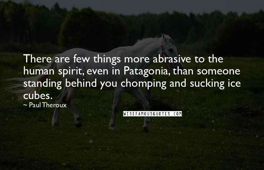 Paul Theroux Quotes: There are few things more abrasive to the human spirit, even in Patagonia, than someone standing behind you chomping and sucking ice cubes.