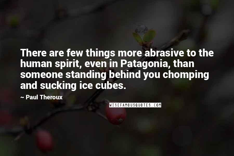 Paul Theroux Quotes: There are few things more abrasive to the human spirit, even in Patagonia, than someone standing behind you chomping and sucking ice cubes.