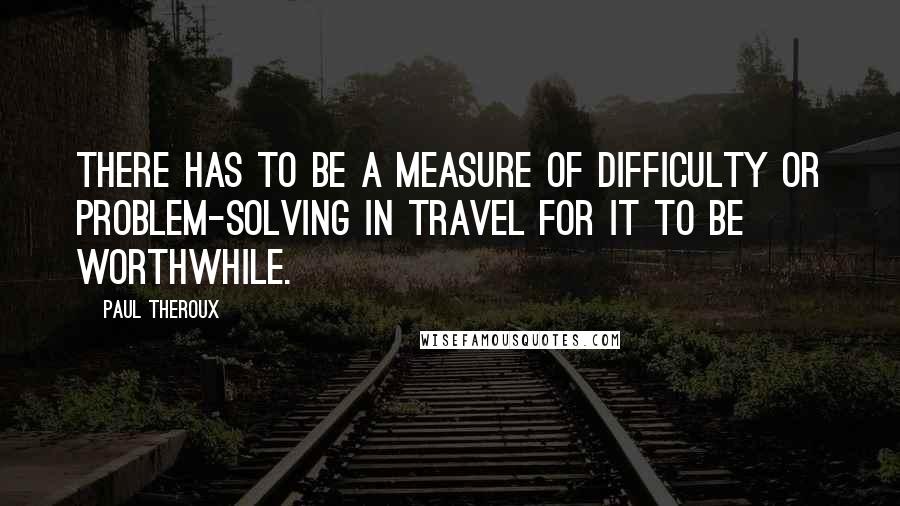 Paul Theroux Quotes: There has to be a measure of difficulty or problem-solving in travel for it to be worthwhile.