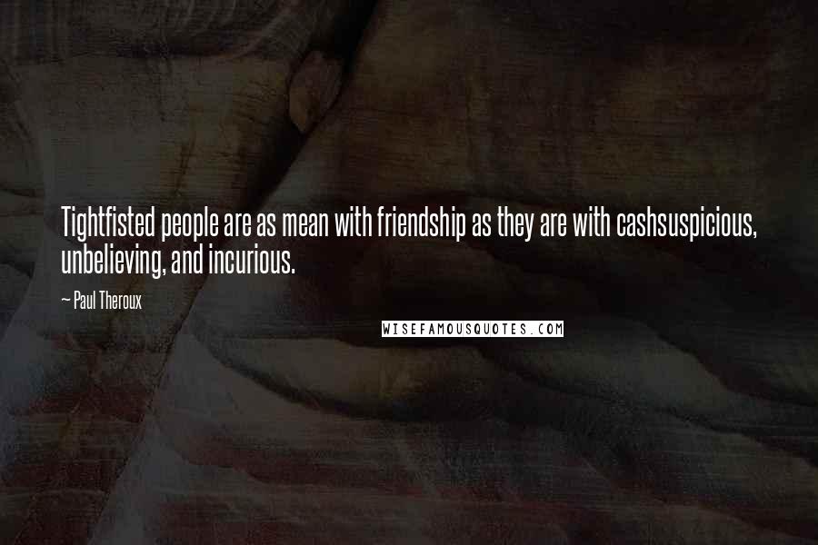 Paul Theroux Quotes: Tightfisted people are as mean with friendship as they are with cashsuspicious, unbelieving, and incurious.
