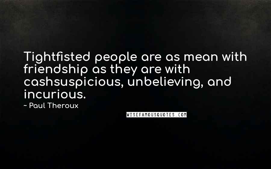 Paul Theroux Quotes: Tightfisted people are as mean with friendship as they are with cashsuspicious, unbelieving, and incurious.