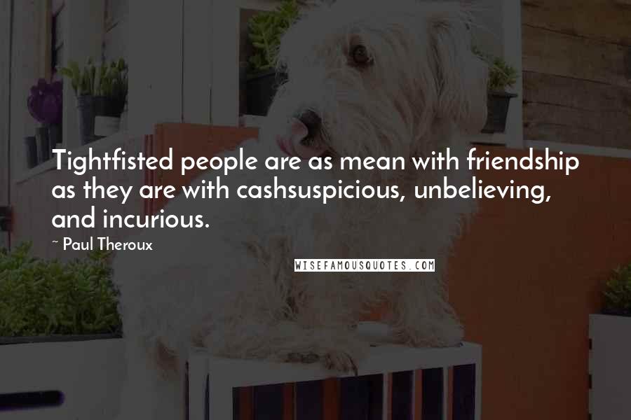 Paul Theroux Quotes: Tightfisted people are as mean with friendship as they are with cashsuspicious, unbelieving, and incurious.