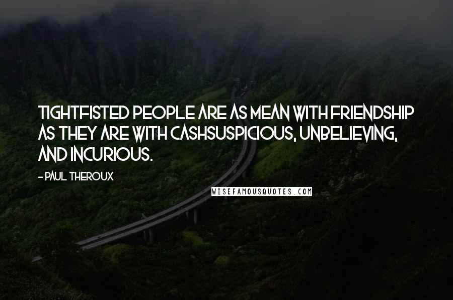 Paul Theroux Quotes: Tightfisted people are as mean with friendship as they are with cashsuspicious, unbelieving, and incurious.