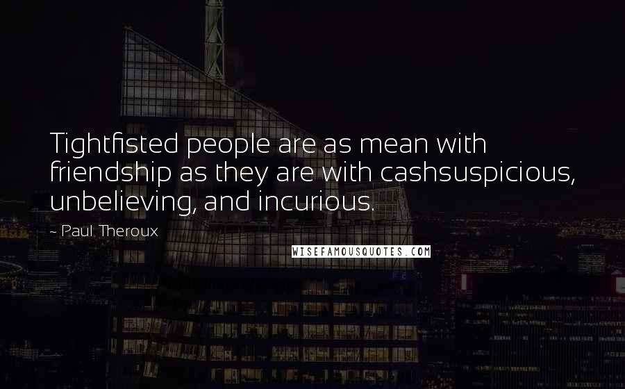 Paul Theroux Quotes: Tightfisted people are as mean with friendship as they are with cashsuspicious, unbelieving, and incurious.