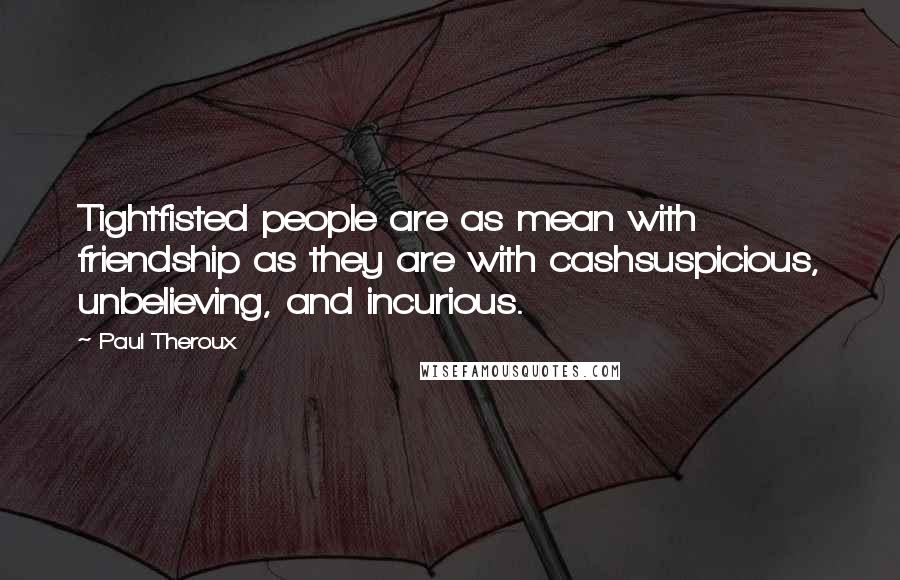 Paul Theroux Quotes: Tightfisted people are as mean with friendship as they are with cashsuspicious, unbelieving, and incurious.