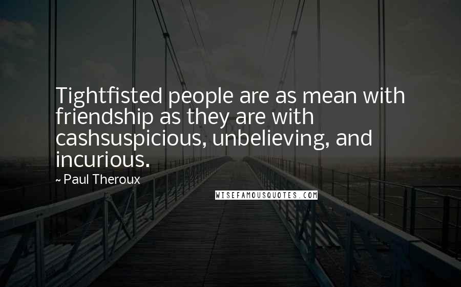Paul Theroux Quotes: Tightfisted people are as mean with friendship as they are with cashsuspicious, unbelieving, and incurious.
