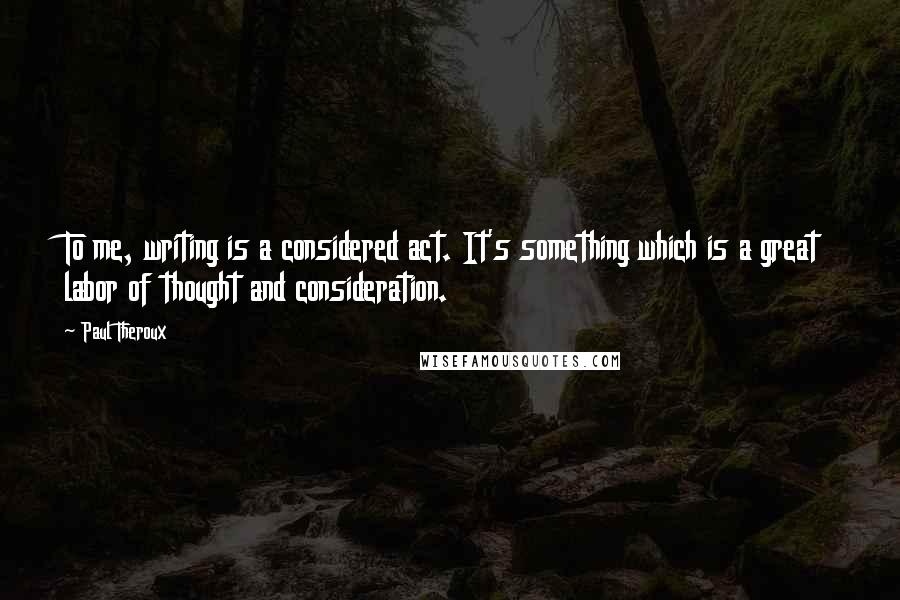 Paul Theroux Quotes: To me, writing is a considered act. It's something which is a great labor of thought and consideration.
