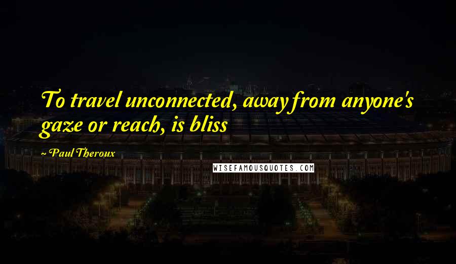 Paul Theroux Quotes: To travel unconnected, away from anyone's gaze or reach, is bliss