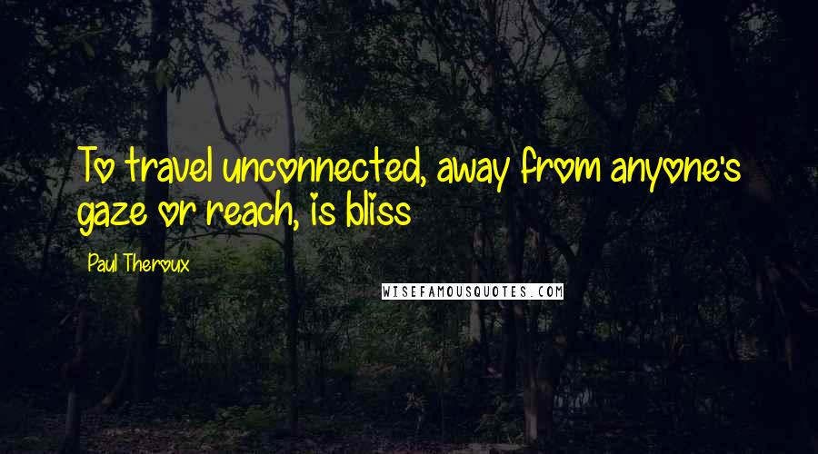 Paul Theroux Quotes: To travel unconnected, away from anyone's gaze or reach, is bliss