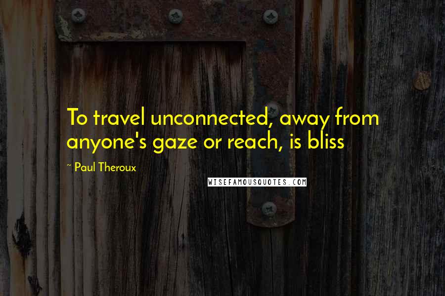 Paul Theroux Quotes: To travel unconnected, away from anyone's gaze or reach, is bliss