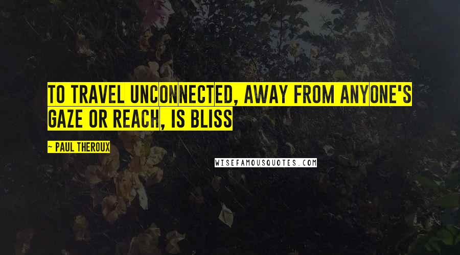 Paul Theroux Quotes: To travel unconnected, away from anyone's gaze or reach, is bliss