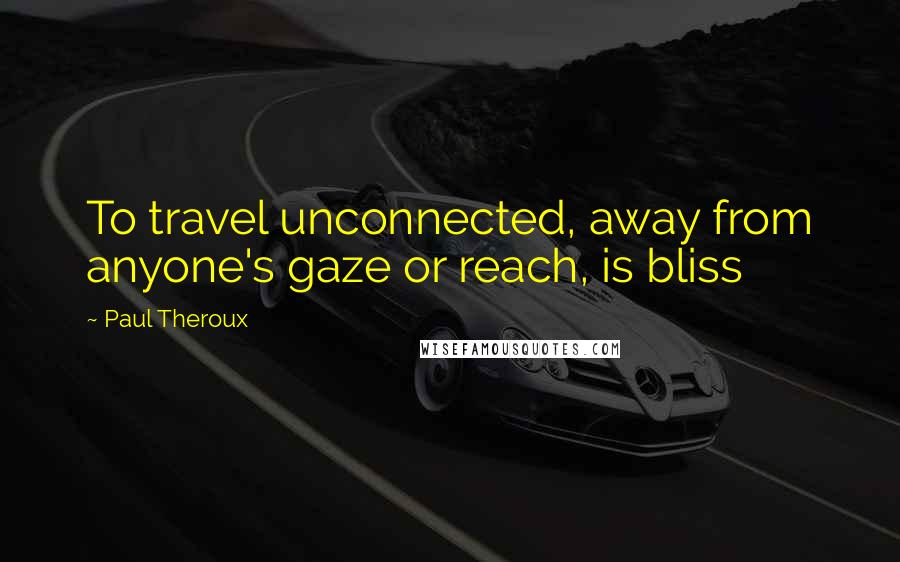 Paul Theroux Quotes: To travel unconnected, away from anyone's gaze or reach, is bliss