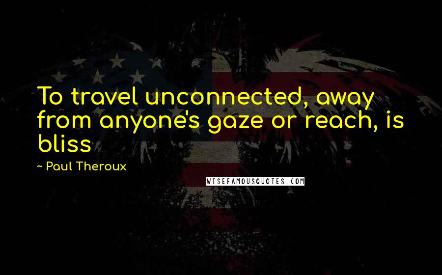 Paul Theroux Quotes: To travel unconnected, away from anyone's gaze or reach, is bliss