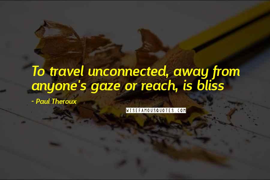 Paul Theroux Quotes: To travel unconnected, away from anyone's gaze or reach, is bliss