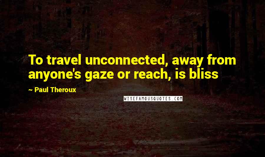 Paul Theroux Quotes: To travel unconnected, away from anyone's gaze or reach, is bliss