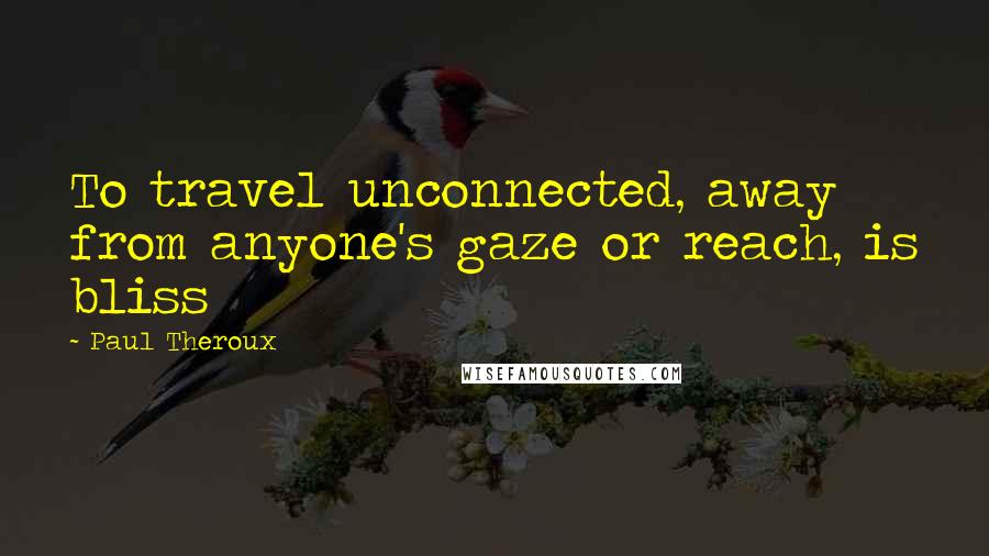 Paul Theroux Quotes: To travel unconnected, away from anyone's gaze or reach, is bliss