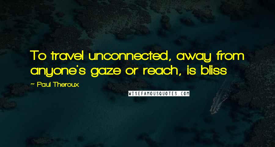 Paul Theroux Quotes: To travel unconnected, away from anyone's gaze or reach, is bliss